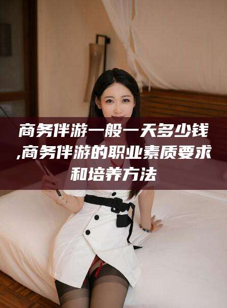 保山商务伴游一般一天多少钱,商务伴游的职业素质要求和培养方法