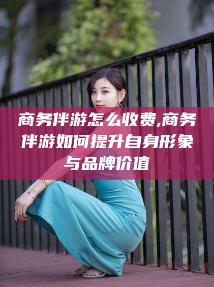 保山商务伴游怎么收费,商务伴游如何提升自身形象与品牌价值