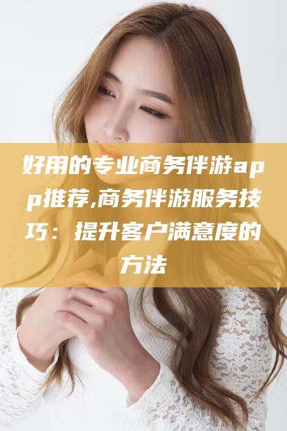 保山好用的专业商务伴游app推荐,商务伴游服务技巧：提升客户满意度的方法