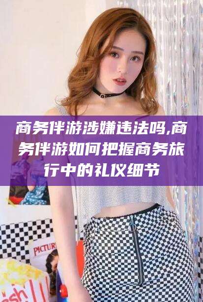 保山商务伴游涉嫌违法吗,商务伴游如何把握商务旅行中的礼仪细节