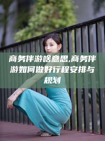 保山商务伴游啥意思,商务伴游如何做好行程安排与规划