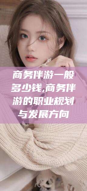 保山商务伴游一般多少钱,商务伴游的职业规划与发展方向