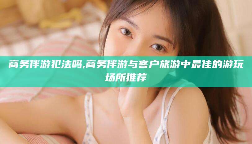 保山商务伴游犯法吗,商务伴游与客户旅游中最佳的游玩场所推荐