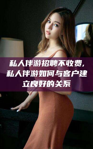 保山私人伴游招聘不收费,私人伴游如何与客户建立良好的关系