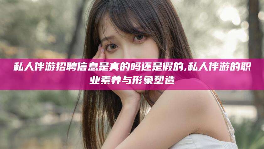 保山私人伴游招聘信息是真的吗还是假的,私人伴游的职业素养与形象塑造