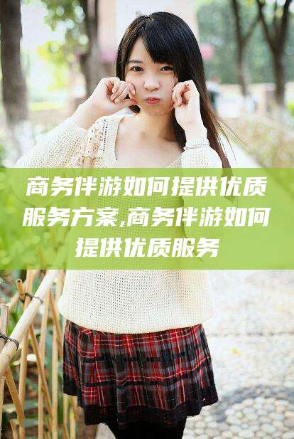 保山商务伴游如何提供优质服务方案,商务伴游如何提供优质服务