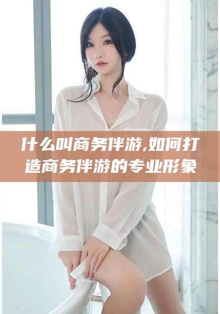 保山什么叫商务伴游,如何打造商务伴游的专业形象