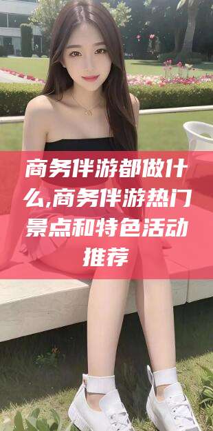 保山商务伴游都做什么,商务伴游热门景点和特色活动推荐