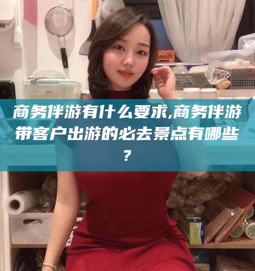 保山商务伴游有什么要求,商务伴游带客户出游的必去景点有哪些?