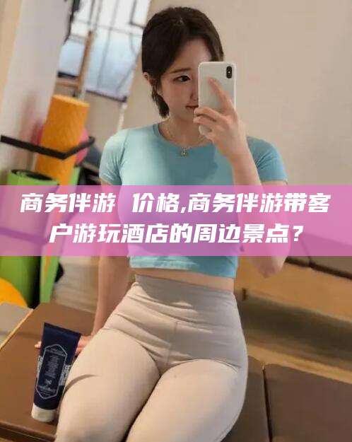 保山商务伴游 价格,商务伴游带客户游玩酒店的周边景点？