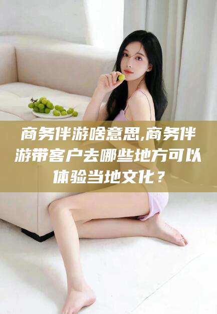 保山商务伴游啥意思,商务伴游带客户去哪些地方可以体验当地文化？