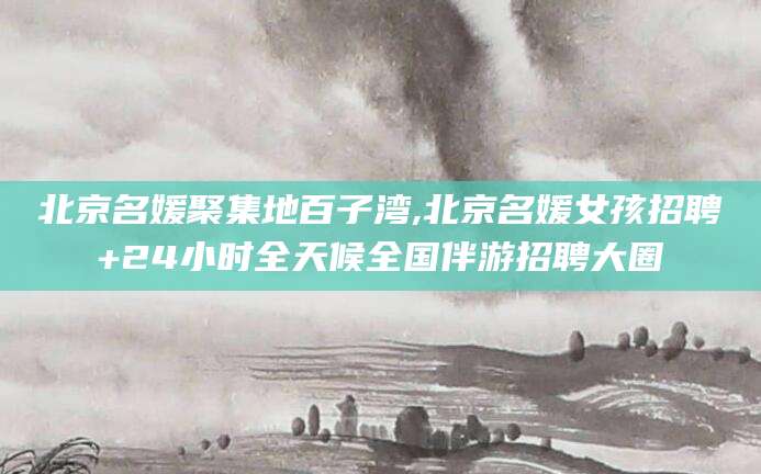 保山北京名媛聚集地百子湾,北京名媛女孩招聘+24小时全天候全国伴游招聘大圈