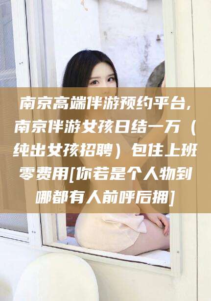 保山南京高端伴游预约平台,南京伴游女孩日结一万（纯出女孩招聘）包住上班零费用[你若是个人物到哪都有人前呼后拥]