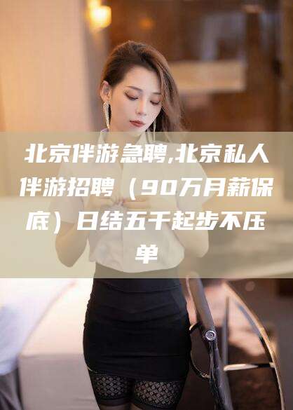 保山北京伴游急聘,北京私人伴游招聘（90万月薪保底）日结五千起步不压单