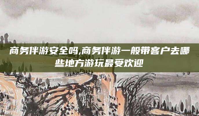 保山商务伴游安全吗,商务伴游一般带客户去哪些地方游玩最受欢迎