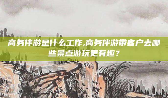 保山商务伴游是什么工作,商务伴游带客户去哪些景点游玩更有趣？
