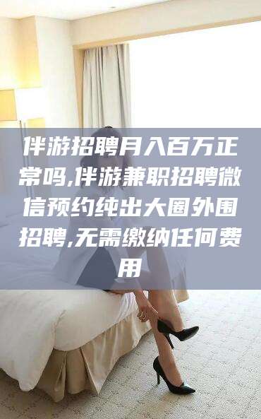 保山伴游招聘月入百万正常吗,伴游兼职招聘微信预约纯出大圈外围招聘,无需缴纳任何费用