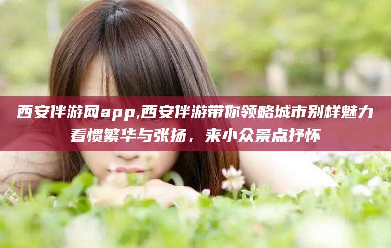 保山西安伴游网app,西安伴游带你领略城市别样魅力看惯繁华与张扬，来小众景点抒怀