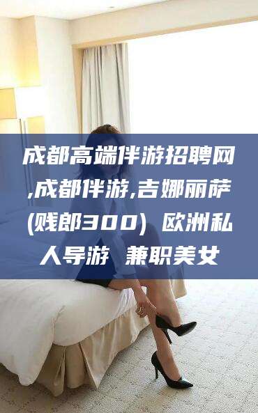 保山成都高端伴游招聘网,成都伴游,吉娜丽萨(贱郎300) 欧洲私人导游 兼职美女