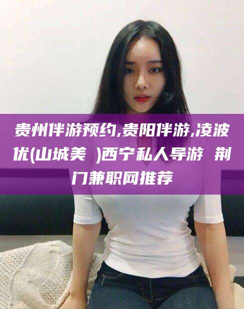 保山贵州伴游预约,贵阳伴游,凌波优(山城美姫)西宁私人导游 荆门兼职网推荐