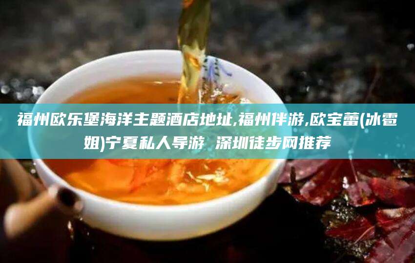 保山福州欧乐堡海洋主题酒店地址,福州伴游,欧宝蕾(冰雹姐)宁夏私人导游 深圳徒步网推荐