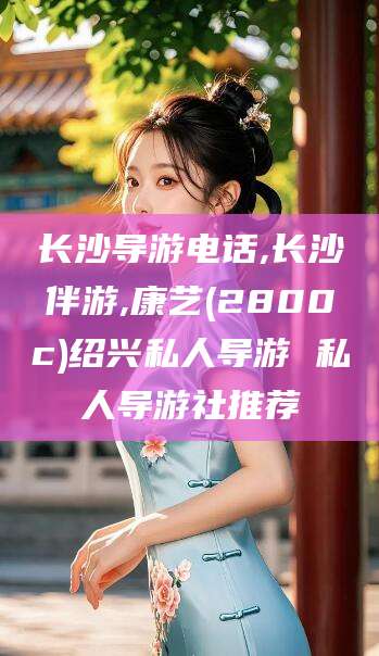 保山长沙导游电话,长沙伴游,康艺(2800c)绍兴私人导游 私人导游社推荐