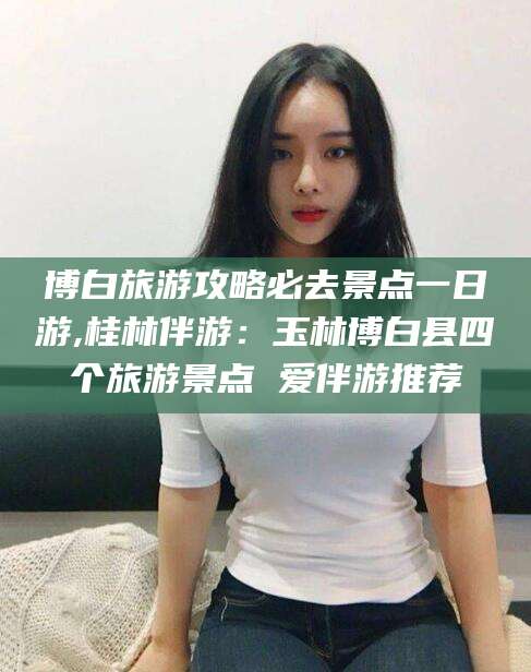 保山博白旅游攻略必去景点一日游,桂林伴游：玉林博白县四个旅游景点 爱伴游推荐