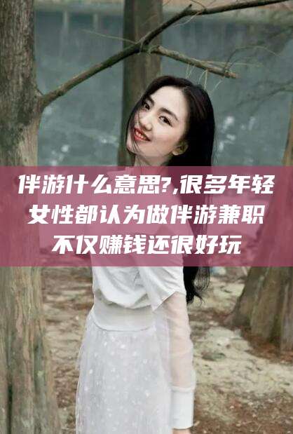 保山伴游什么意思?,很多年轻女性都认为做伴游兼职不仅赚钱还很好玩