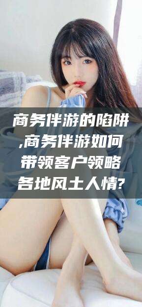 保山商务伴游的陷阱,商务伴游如何带领客户领略各地风土人情?