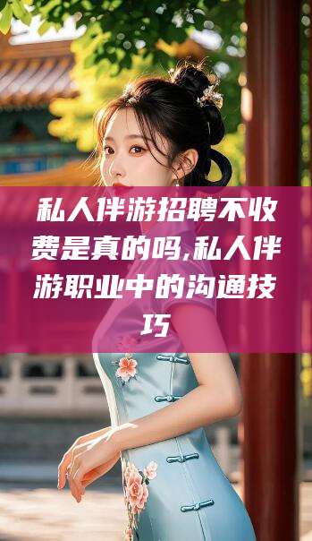 保山私人伴游招聘不收费是真的吗,私人伴游职业中的沟通技巧