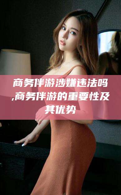 保山商务伴游涉嫌违法吗,商务伴游的重要性及其优势