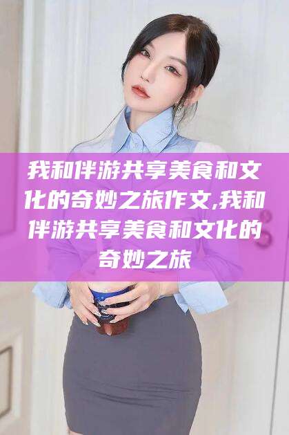 保山我和伴游共享美食和文化的奇妙之旅作文,我和伴游共享美食和文化的奇妙之旅