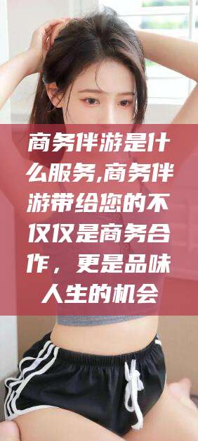 保山商务伴游是什么服务,商务伴游带给您的不仅仅是商务合作，更是品味人生的机会