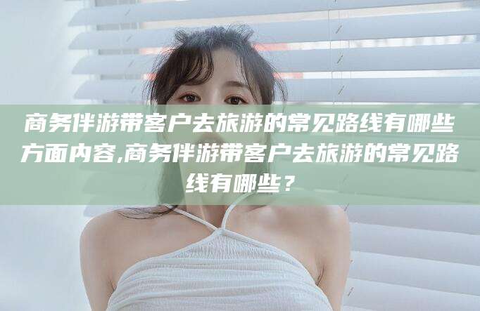 保山商务伴游带客户去旅游的常见路线有哪些方面内容,商务伴游带客户去旅游的常见路线有哪些？
