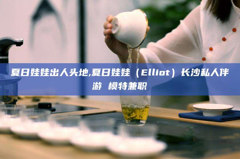 保山夏日娃娃出人头地,夏日娃娃（Elliot）长沙私人伴游 模特兼职