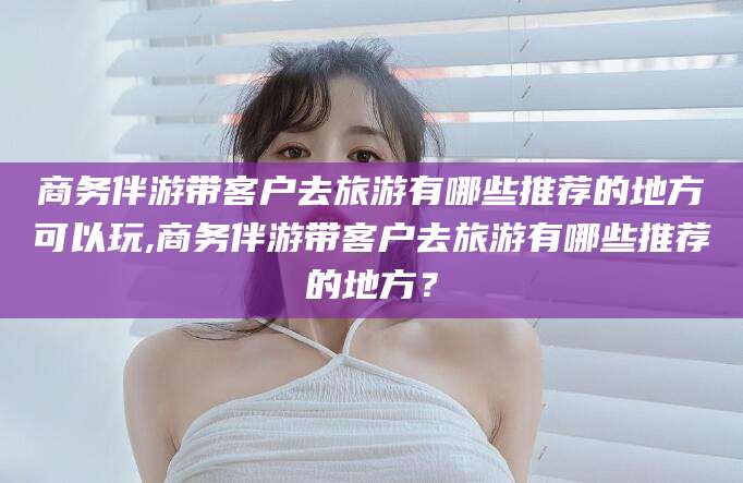 保山商务伴游带客户去旅游有哪些推荐的地方可以玩,商务伴游带客户去旅游有哪些推荐的地方？