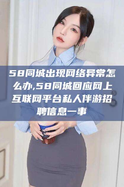 保山58同城出现网络异常怎么办,58同城回应网上互联网平台私人伴游招聘信息一事