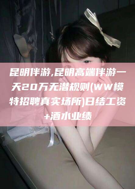 保山昆明伴游,昆明高端伴游一天20万无潜规则(WW模特招聘真实场所)日结工资+酒水业绩