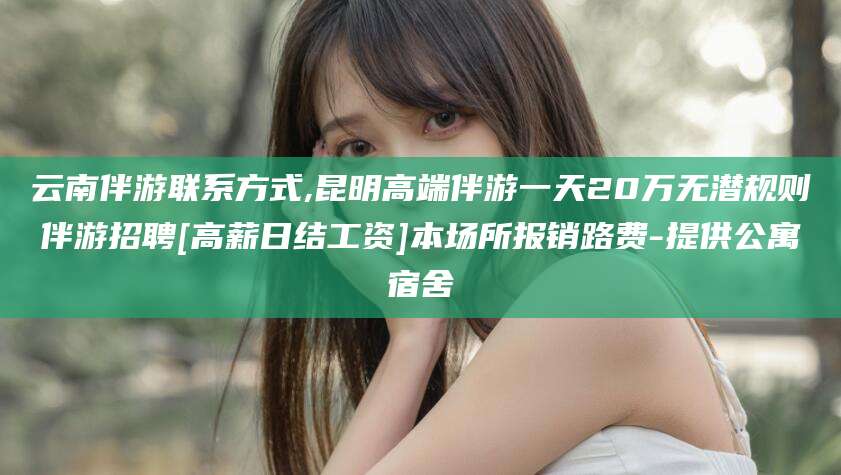 保山云南伴游联系方式,昆明高端伴游一天20万无潜规则伴游招聘[高薪日结工资]本场所报销路费-提供公寓宿舍