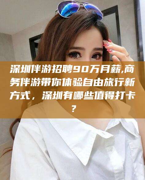 保山深圳伴游招聘90万月薪,商务伴游带你体验自由旅行新方式，深圳有哪些值得打卡？