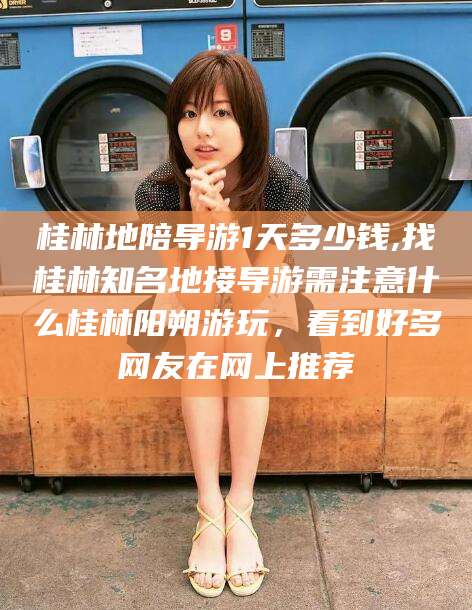 保山桂林地陪导游1天多少钱,找桂林知名地接导游需注意什么桂林阳朔游玩，看到好多网友在网上推荐