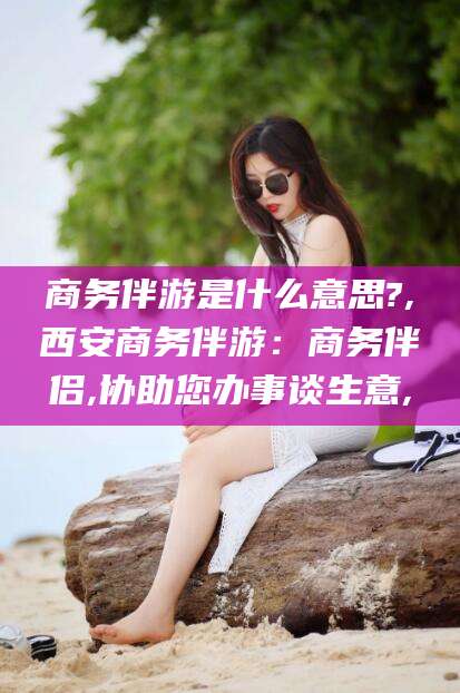 保山商务伴游是什么意思?,西安商务伴游：商务伴侣,协助您办事谈生意,