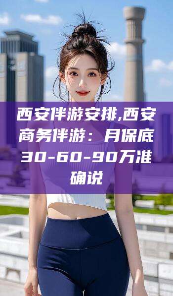 保山西安伴游安排,西安商务伴游：月保底30-60-90万准确说