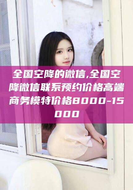 保山全国空降的微信,全国空降微信联系预约价格高端商务模特价格8000-15000