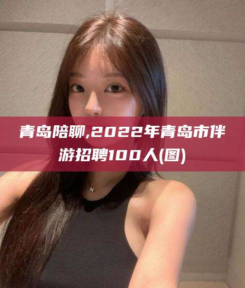 保山青岛陪聊,2022年青岛市伴游招聘100人(图)