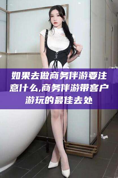 保山如果去做商务伴游要注意什么,商务伴游带客户游玩的最佳去处