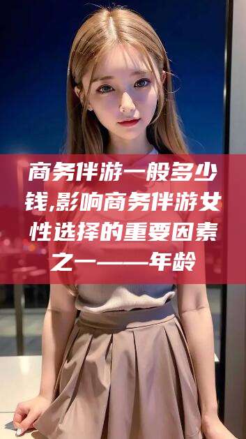 保山商务伴游一般多少钱,影响商务伴游女性选择的重要因素之一——年龄