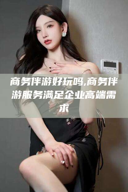保山商务伴游好玩吗,商务伴游服务满足企业高端需求