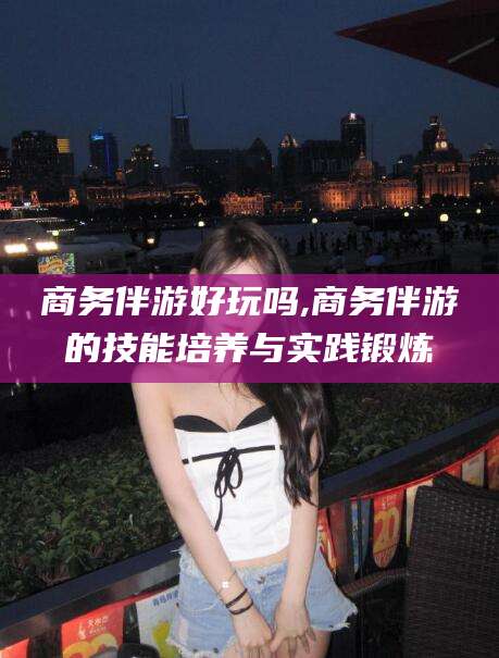 保山商务伴游好玩吗,商务伴游的技能培养与实践锻炼