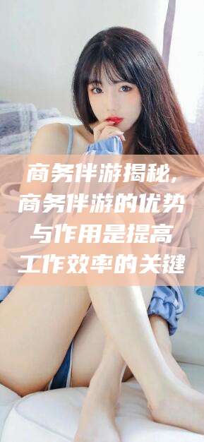 保山商务伴游揭秘,商务伴游的优势与作用是提高工作效率的关键